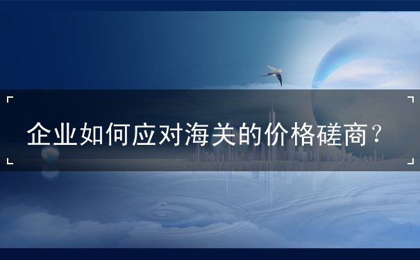 企业如何应对海关的价格磋商 企业如何应对海关的价格磋商