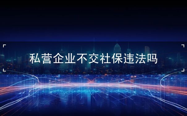 私营企业不交社保违法吗 私营企业不交社保违法吗