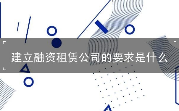 建立融资租赁公司的要求是什么 建立融资租赁公司的要求是什么