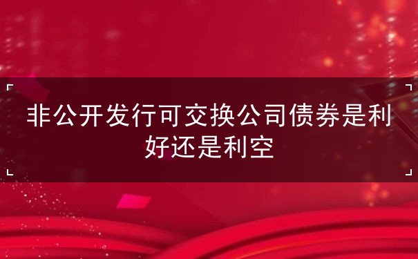 非公开发行可交换公司债券是利好还是利空 非公开发行可交换公司债券是利好还是利空