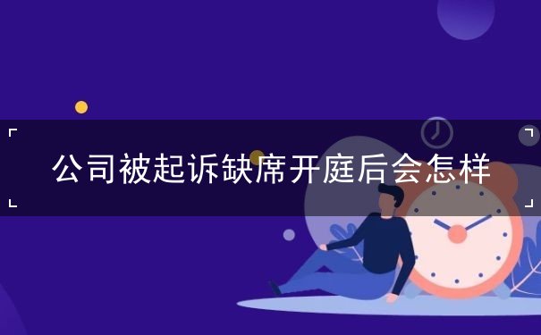 公司被起诉缺席开庭后会怎样 公司被起诉缺席开庭后会怎样