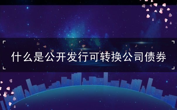 什么是公开发行可转换公司债券 什么是公开发行可转换公司债券