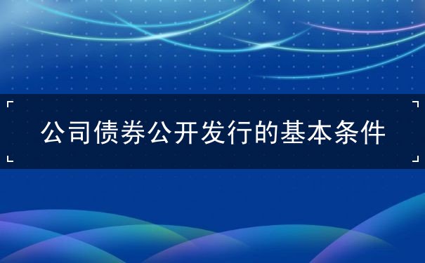 公司债券公开发行的基本条件 公司债券公开发行的基本条件