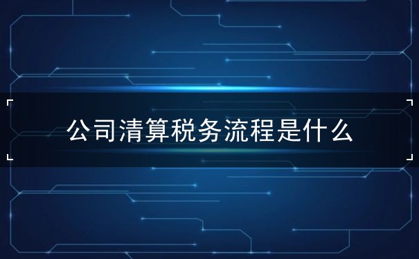 公司清算税务流程是什么 公司清算税务流程是什么