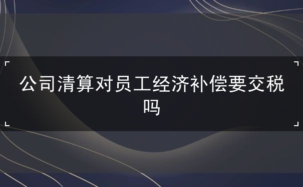 公司清算对员工经济补偿要交税吗