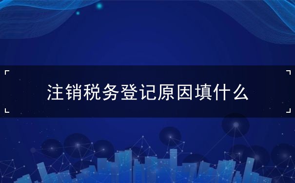 注销税务登记原因填什么 注销税务登记原因填什么