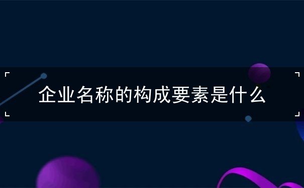 企业名称的构成要素是什么 企业名称的构成要素是什么