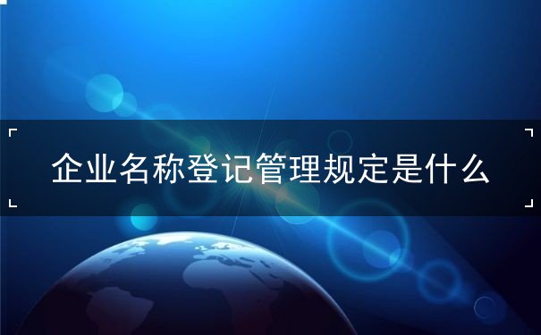 企业名称登记管理规定是什么 企业名称登记管理规定是什么