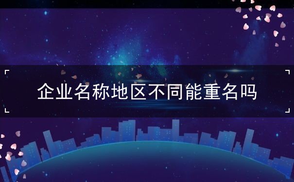 企业名称地区不同能重名吗 企业名称地区不同能重名吗
