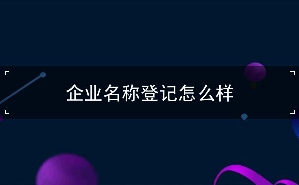 企业名称登记怎么样 企业名称登记怎么样