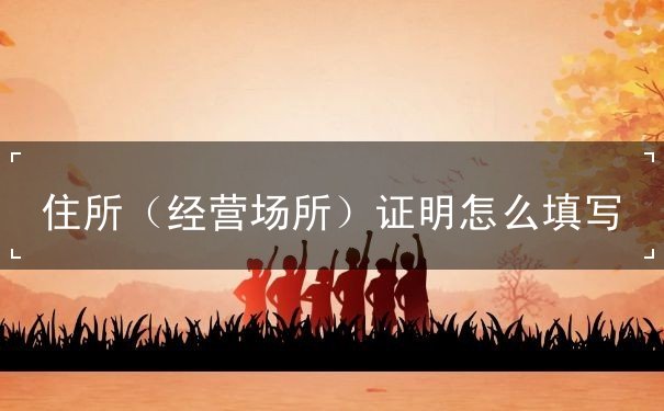 住所(经营场所)证明怎么填写 住所(经营场所)证明怎么填写