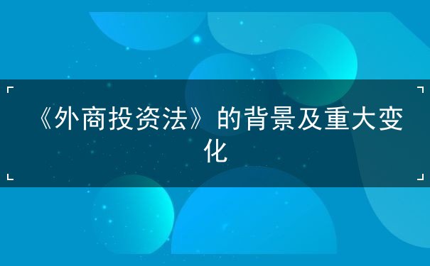 《外商投资法》的背景及重大变化 《外商投资法》的背景及重大变化