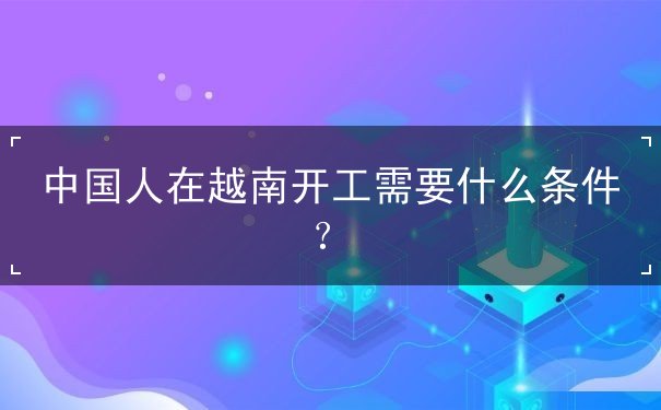 中国人在越南开工需要什么条件 中国人在越南开工需要什么条件
