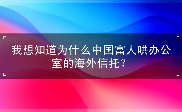 我想知道为什么中国富人哄办公室的海外信托 我想知道为什么中国富人哄办公室的海外信托