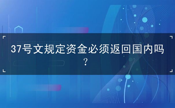 37号文规定资金必须返回国内吗? 37号文规定资金必须返回国内吗?