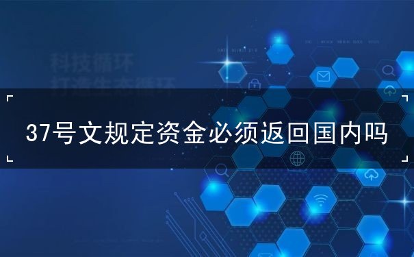 37号文规定资金必须返回国内吗 37号文规定资金必须返回国内吗