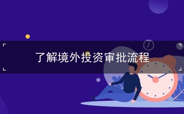 了解境外投资审批流程 了解境外投资审批流程