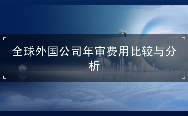 全球外国公司年审费用比较与分析 全球外国公司年审费用比较与分析