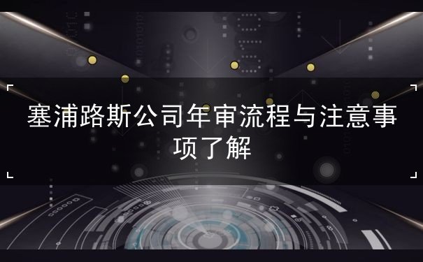 塞浦路斯公司年审流程与注意事项了解 塞浦路斯公司年审流程与注意事项了解