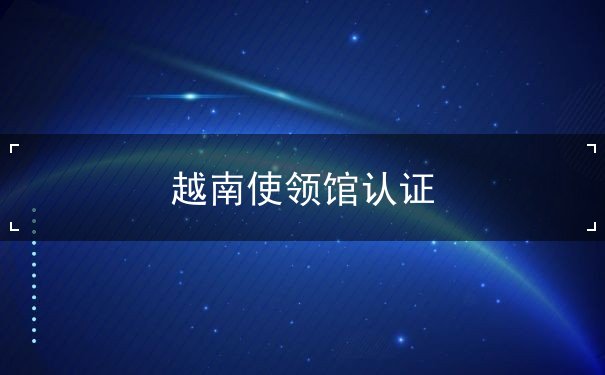 越南使领馆认证 越南使领馆认证