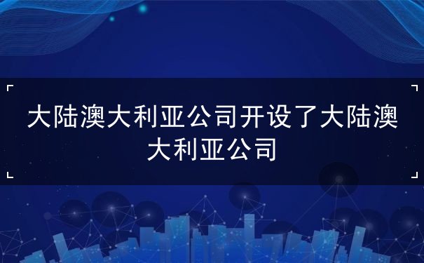 大陆澳大利亚公司开设了大陆澳大利亚公司 大陆澳大利亚公司开设了大陆澳大利亚公司
