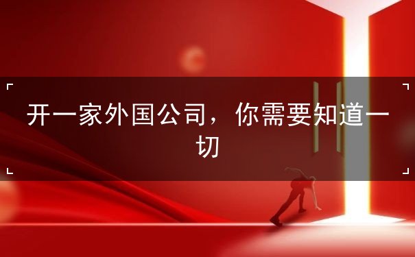 开一家外国公司,你需要知道一切 开一家外国公司,你需要知道一切