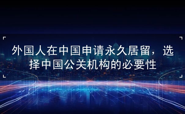 外国人在中国申请永久居留,选择中国公关机构的必要性 外国人在中国申请永久居留,选择中国公关机构的必要性