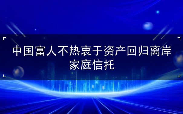 中国富人不热衷于资产回归离岸家庭信托 中国富人不热衷于资产回归离岸家庭信托