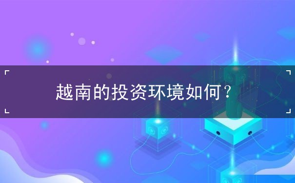 越南的投资环境如何 越南的投资环境如何