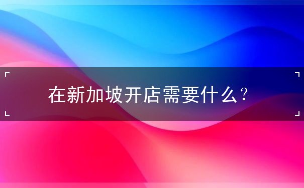 在新加坡开店需要什么？