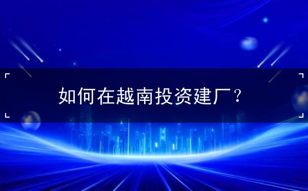 如何在越南投资建厂 如何在越南投资建厂