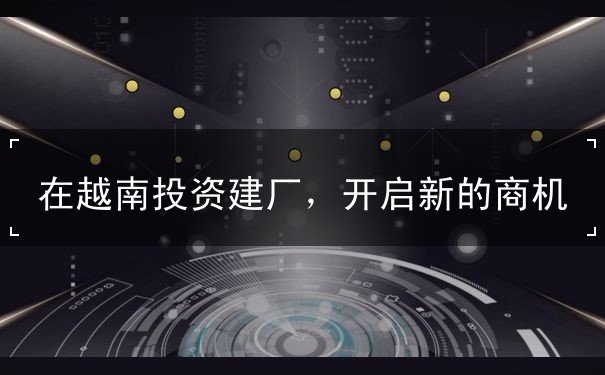 在越南投资建厂,开启新的商机 在越南投资建厂,开启新的商机