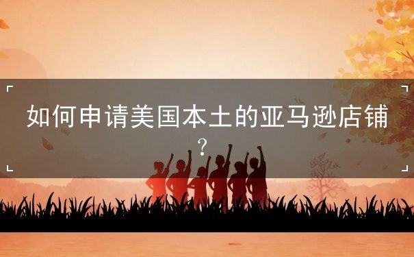 如何申请美国本土的亚马逊店铺? 如何申请美国本土的亚马逊店铺?