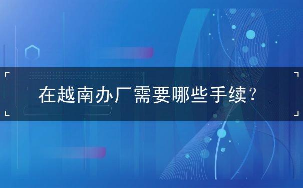 在越南办厂需要哪些手续 在越南办厂需要哪些手续
