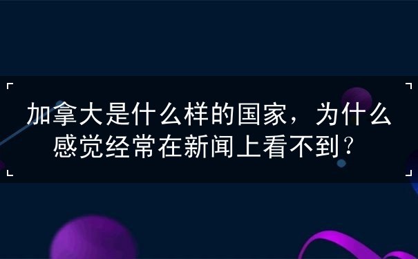 加拿大是什么样的国家，为什么感觉经常在新闻上看不到