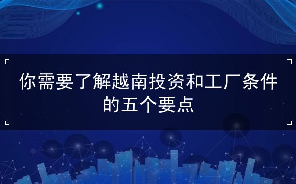 你需要了解越南投资和工厂条件的五个要点 你需要了解越南投资和工厂条件的五个要点