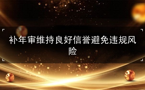 补年审维持良好信誉避免违规风险 补年审维持良好信誉避免违规风险