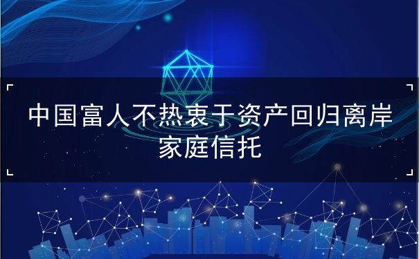 中国富人不热衷于资产回归离岸家庭信托 中国富人不热衷于资产回归离岸家庭信托
