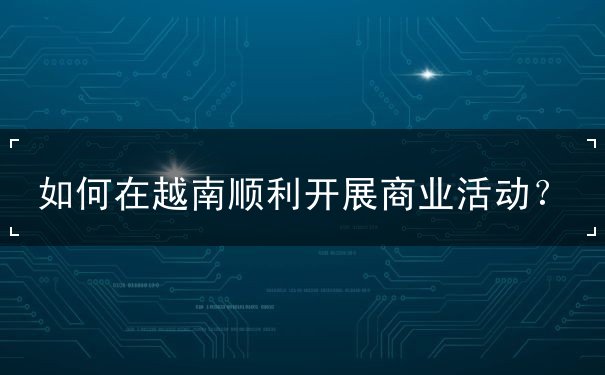 如何在越南顺利开展商业活动 如何在越南顺利开展商业活动