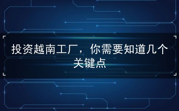 投资越南工厂，你需要知道几个关键点