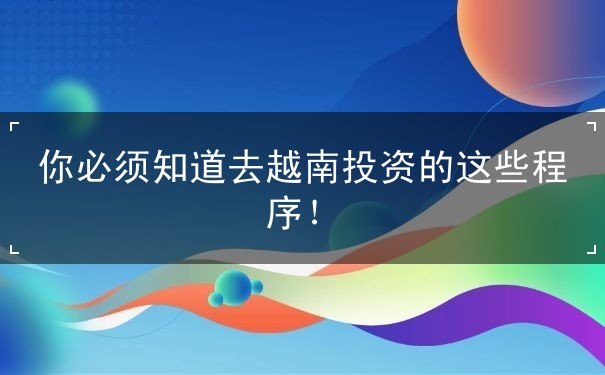 你必须知道去越南投资的这些程序！