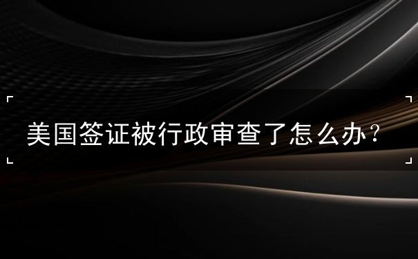 美国签证被行政审查了怎么办