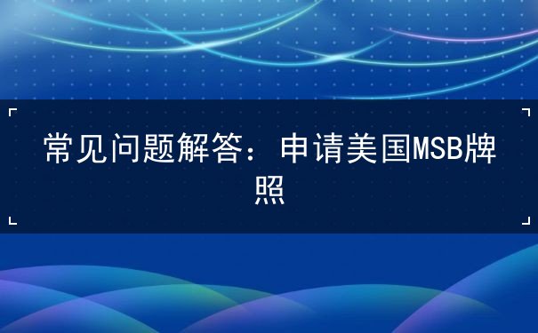 常见问题解答:申请美国MSB牌照 常见问题解答:申请美国MSB牌照