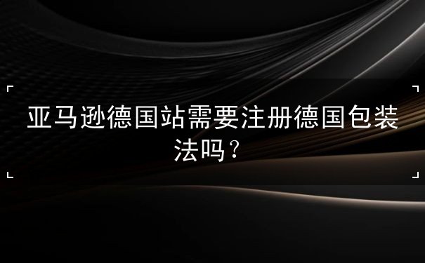 亚马逊德国站需要注册德国包装法吗 亚马逊德国站需要注册德国包装法吗