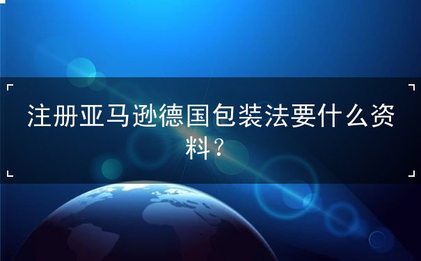 注册亚马逊德国包装法要什么资料 注册亚马逊德国包装法要什么资料