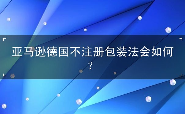 亚马逊德国不注册包装法会如何 亚马逊德国不注册包装法会如何
