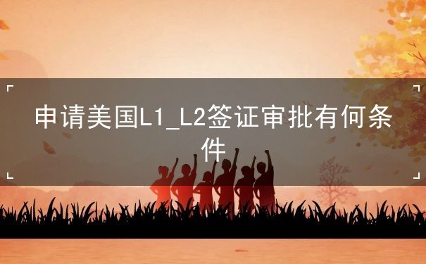 申请美国L1_L2签证审批有何条件 申请美国L1_L2签证审批有何条件