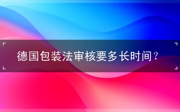 德国包装法审核要多长时间 德国包装法审核要多长时间