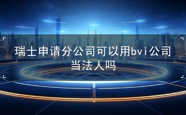 瑞士申请分公司可以用bvi公司当法人吗 瑞士申请分公司可以用bvi公司当法人吗