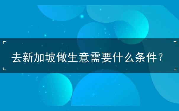 去新加坡做生意需要什么条件 去新加坡做生意需要什么条件